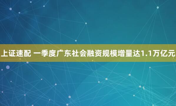 上证速配 一季度广东社会融资规模增量达1.1万亿元