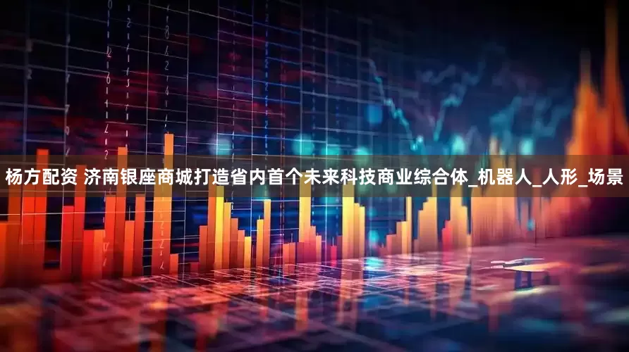 杨方配资 济南银座商城打造省内首个未来科技商业综合体_机器人_人形_场景