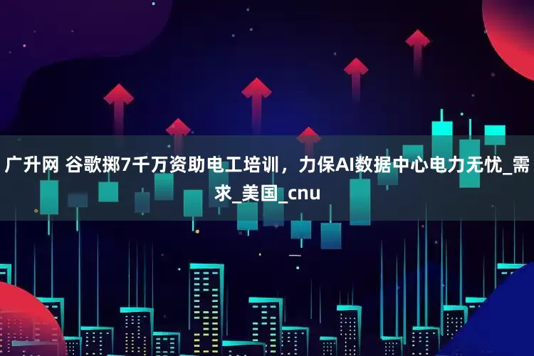 广升网 谷歌掷7千万资助电工培训，力保AI数据中心电力无忧_需求_美国_cnu