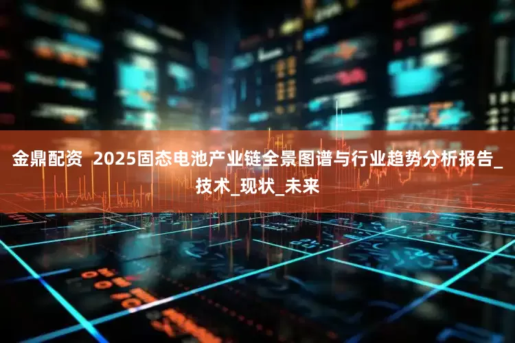 金鼎配资  2025固态电池产业链全景图谱与行业趋势分析报告_技术_现状_未来