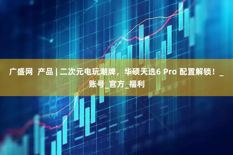 广盛网  产品 | 二次元电玩潮牌，华硕天选6 Pro 配置解锁！_账号_官方_福利