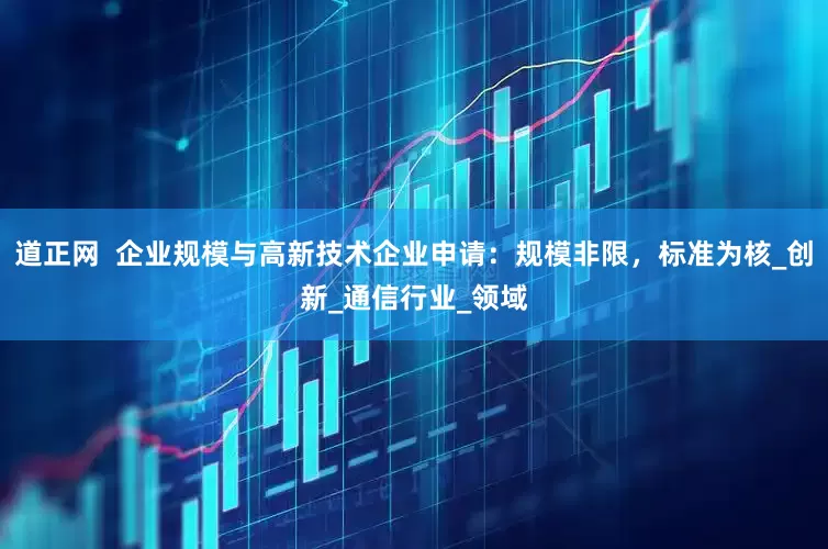 道正网  企业规模与高新技术企业申请：规模非限，标准为核_创新_通信行业_领域