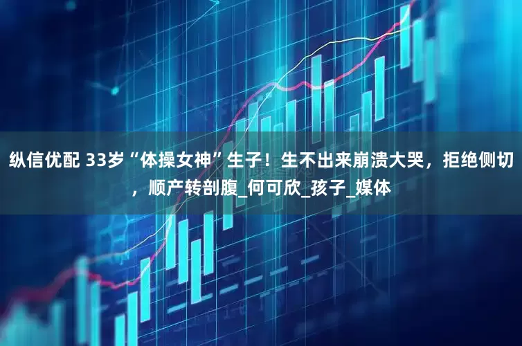 纵信优配 33岁“体操女神”生子！生不出来崩溃大哭，拒绝侧切，顺产转剖腹_何可欣_孩子_媒体