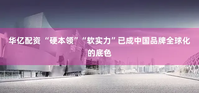 华亿配资 “硬本领”“软实力”已成中国品牌全球化的底色