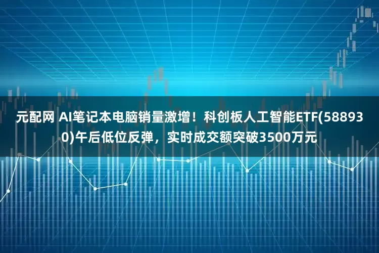 元配网 AI笔记本电脑销量激增！科创板人工智能ETF(588930)午后低位反弹，实时成交额突破3500万元