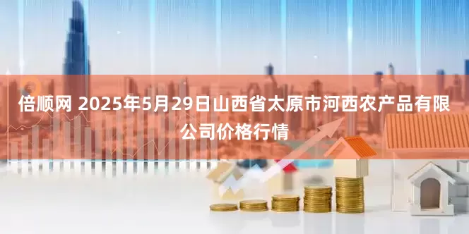倍顺网 2025年5月29日山西省太原市河西农产品有限公司价格行情