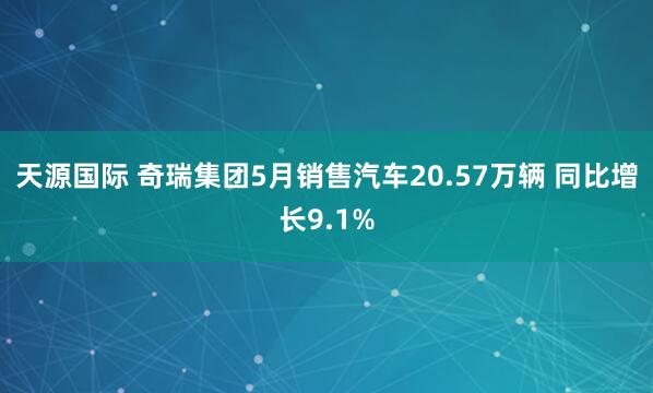 天源国际 奇瑞集团5月销售汽车20.57万辆 同比增长9.1%
