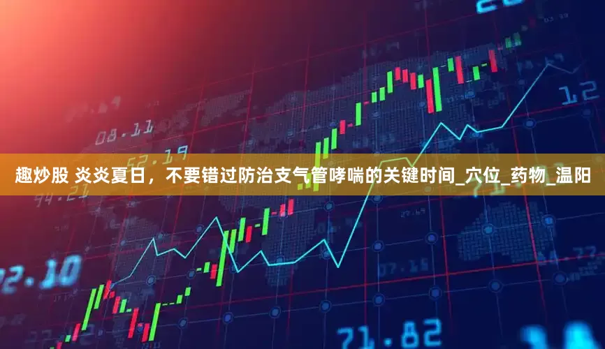 趣炒股 炎炎夏日，不要错过防治支气管哮喘的关键时间_穴位_药物_温阳