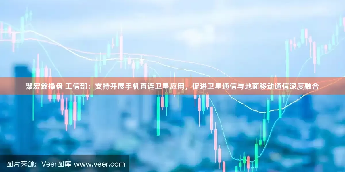 聚宏鑫操盘 工信部：支持开展手机直连卫星应用，促进卫星通信与地面移动通信深度融合