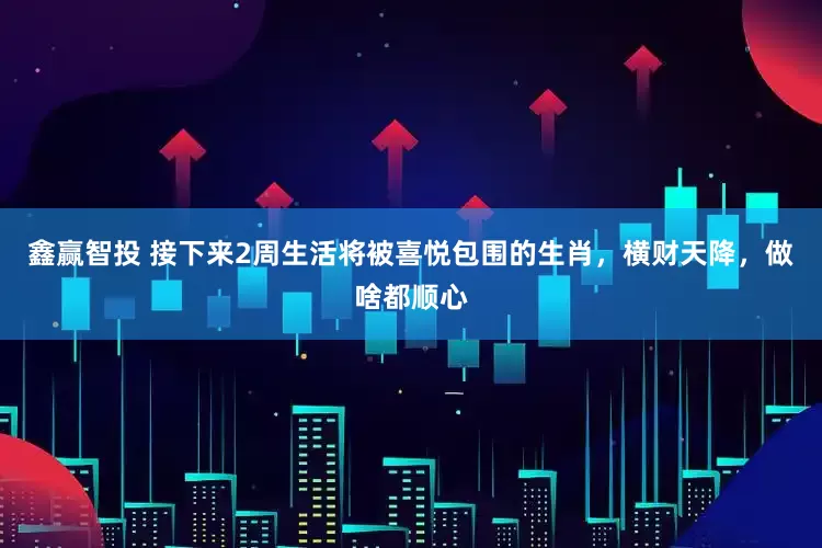鑫赢智投 接下来2周生活将被喜悦包围的生肖，横财天降，做啥都顺心