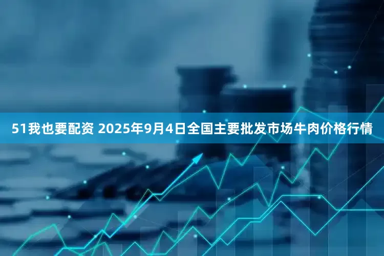 51我也要配资 2025年9月4日全国主要批发市场牛肉价格行情