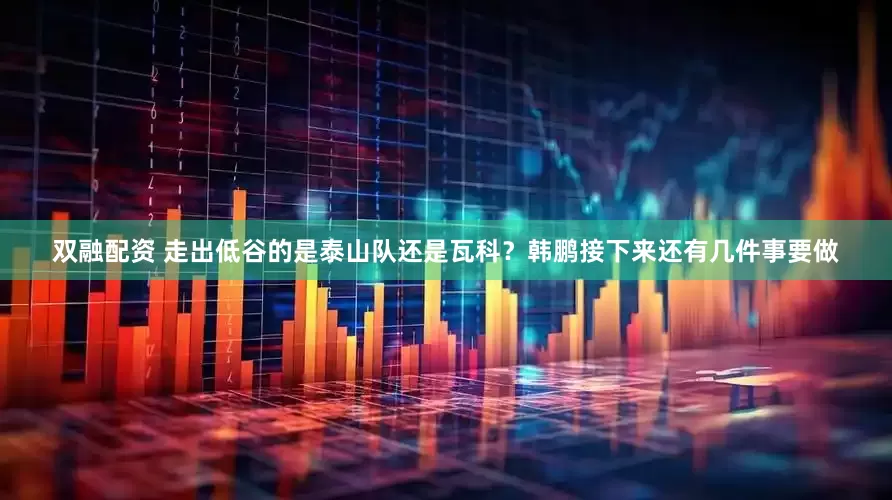 双融配资 走出低谷的是泰山队还是瓦科？韩鹏接下来还有几件事要做