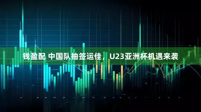 钱盈配 中国队抽签运佳，U23亚洲杯机遇来袭