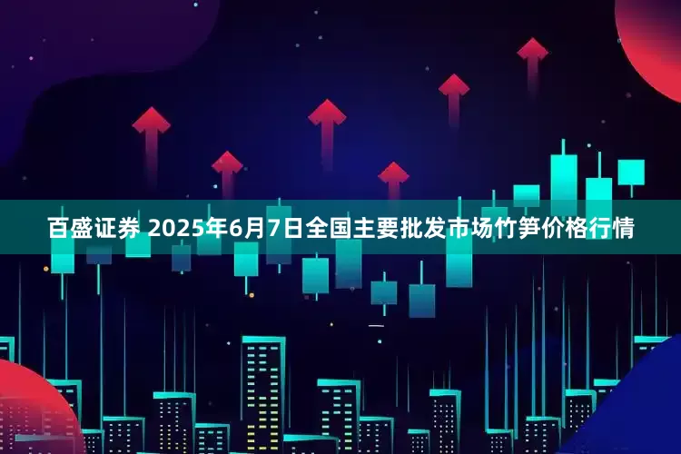 百盛证券 2025年6月7日全国主要批发市场竹笋价格行情