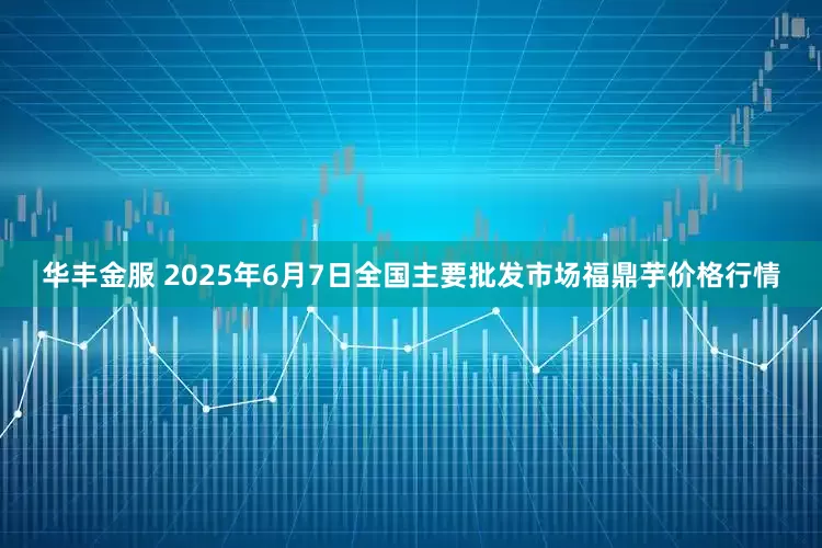 华丰金服 2025年6月7日全国主要批发市场福鼎芋价格行情