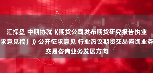 汇操盘 中期协就《期货公司发布期货研究报告执业指引（征求意见稿）》公开征求意见 行业热议期货交易咨询业务发展方向