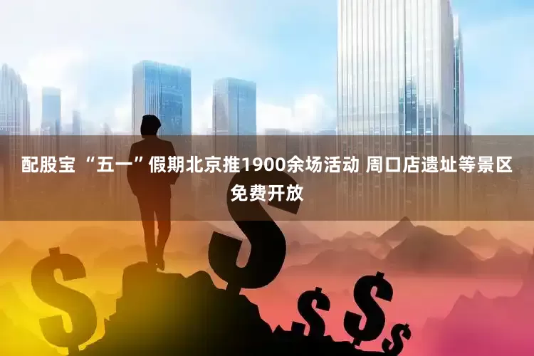 配股宝 “五一”假期北京推1900余场活动 周口店遗址等景区免费开放