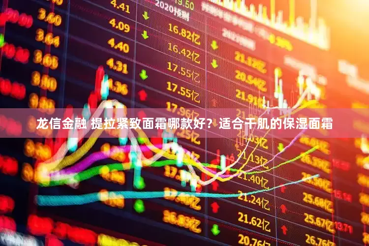 龙信金融 提拉紧致面霜哪款好？适合干肌的保湿面霜