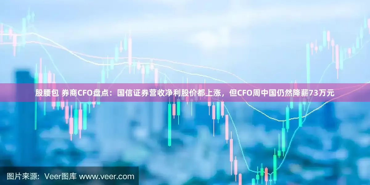 股腰包 券商CFO盘点：国信证券营收净利股价都上涨，但CFO周中国仍然降薪73万元