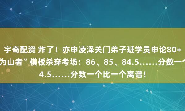 宇奇配资 炸了！亦申凌泽关门弟子班学员申论80+遍地开花，“为山者”模板杀穿考场：86、85、84.5……分数一个比一个离谱！